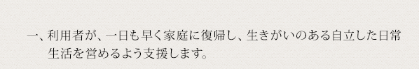 一、利用者が、一日も早く家庭に復帰し、生きがいのある自立した日常生活を営めるよう支援します。