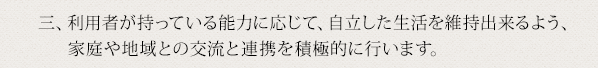 三、利用者が持っている能力に応じて、自立した生活を維持出来るよう、家庭や地域との交流と連携を積極的に行います。